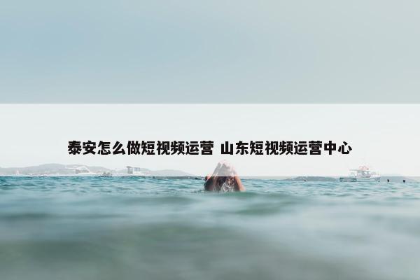 泰安怎么做短视频运营 山东短视频运营中心