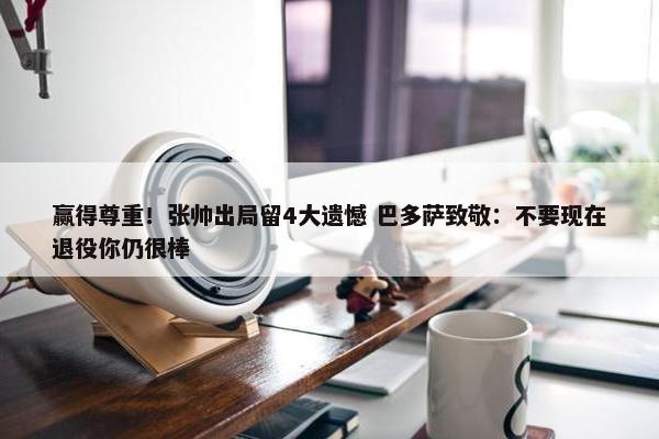 赢得尊重！张帅出局留4大遗憾 巴多萨致敬：不要现在退役你仍很棒