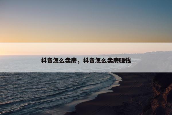 抖音怎么卖房，抖音怎么卖房赚钱