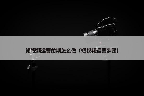 短视频运营前期怎么做（短视频运营步骤）