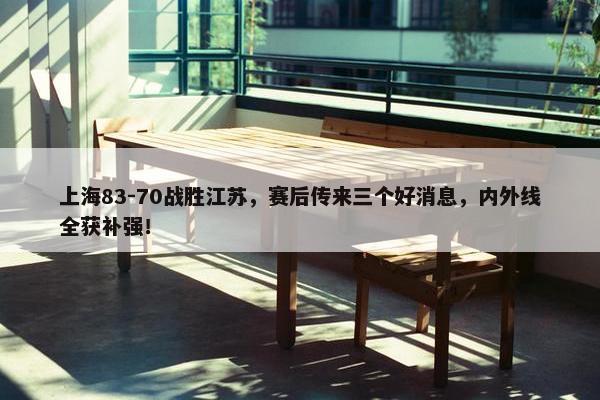 上海83-70战胜江苏，赛后传来三个好消息，内外线全获补强！