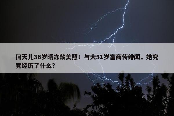 何天儿36岁晒冻龄美照！与大51岁富商传绯闻，她究竟经历了什么？