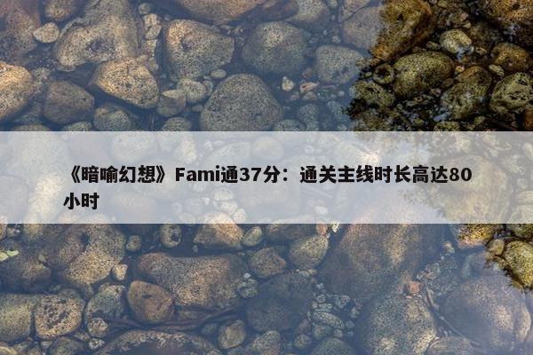 《暗喻幻想》Fami通37分：通关主线时长高达80小时