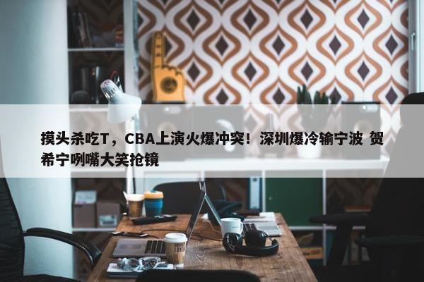 摸头杀吃T，CBA上演火爆冲突！深圳爆冷输宁波 贺希宁咧嘴大笑抢镜