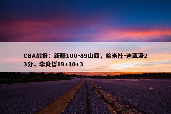 CBA战报：新疆100-89山西，哈米杜-迪亚洛23分，李炎哲19+10+3