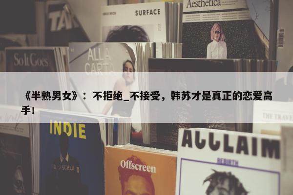 《半熟男女》：不拒绝_不接受，韩苏才是真正的恋爱高手！