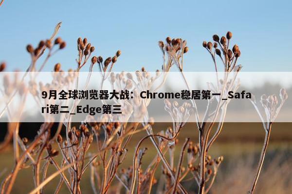 9月全球浏览器大战：Chrome稳居第一_Safari第二_Edge第三