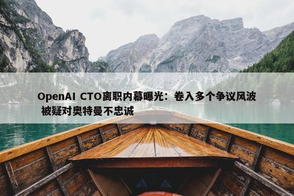 OpenAI CTO离职内幕曝光：卷入多个争议风波 被疑对奥特曼不忠诚