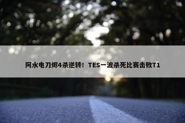 阿水电刀烬4杀逆转！TES一波杀死比赛击败T1