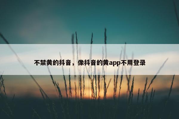 不禁黄的抖音，像抖音的黄app不用登录