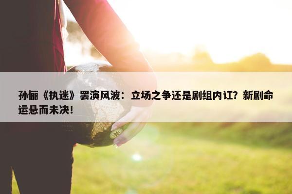 孙俪《执迷》罢演风波：立场之争还是剧组内讧？新剧命运悬而未决！