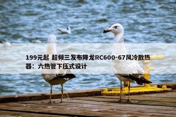 199元起 超频三发布降龙RC600-67风冷散热器：六热管下压式设计