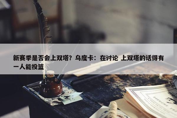 新赛季是否会上双塔？乌度卡：在讨论 上双塔的话得有一人能投篮