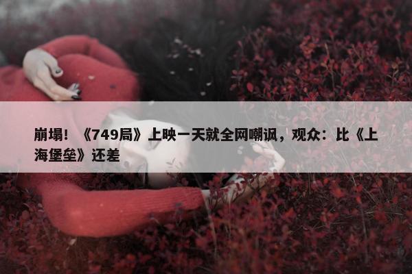 崩塌！《749局》上映一天就全网嘲讽，观众：比《上海堡垒》还差