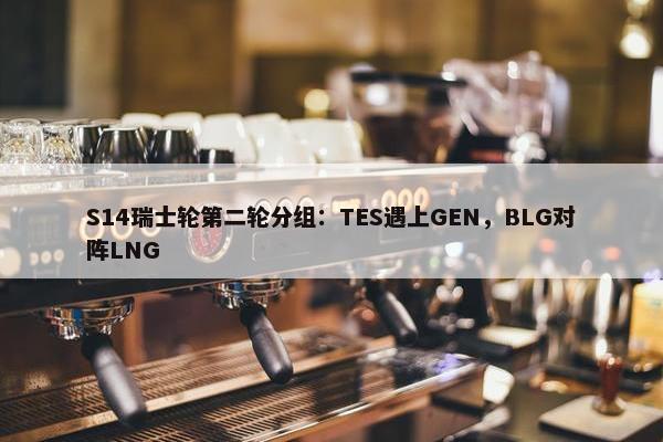 S14瑞士轮第二轮分组：TES遇上GEN，BLG对阵LNG