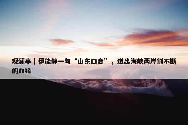 观澜亭｜伊能静一句“山东口音”，道出海峡两岸割不断的血缘