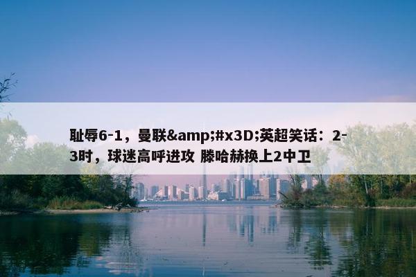 耻辱6-1，曼联&#x3D;英超笑话：2-3时，球迷高呼进攻 滕哈赫换上2中卫