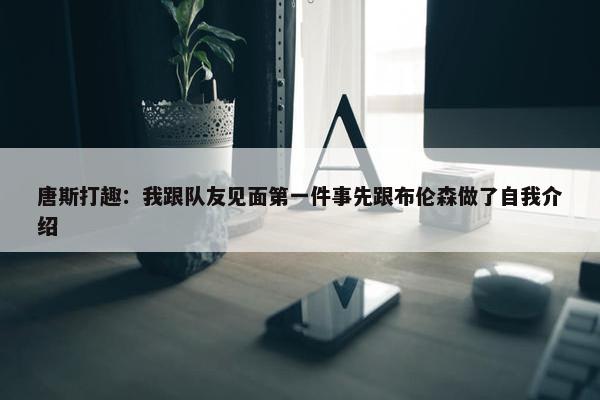 唐斯打趣：我跟队友见面第一件事先跟布伦森做了自我介绍