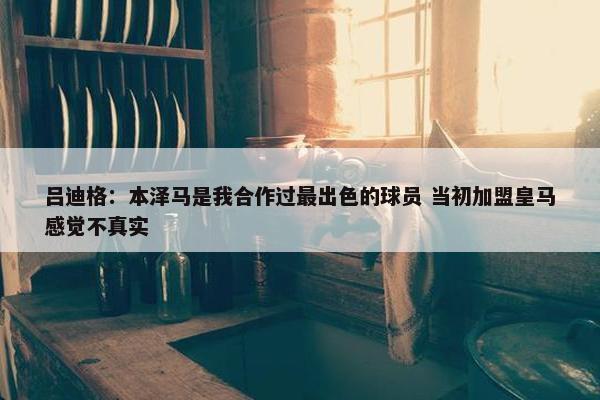 吕迪格：本泽马是我合作过最出色的球员 当初加盟皇马感觉不真实