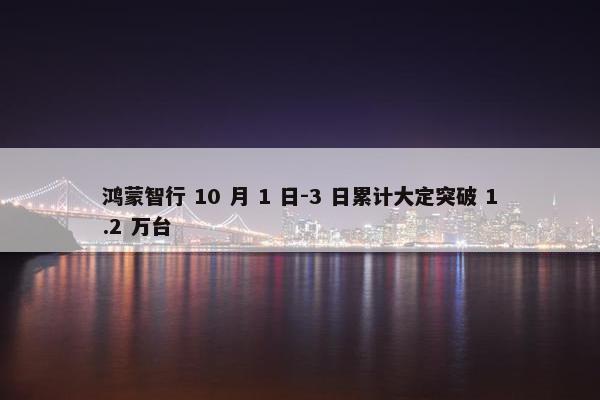 鸿蒙智行 10 月 1 日-3 日累计大定突破 1.2 万台