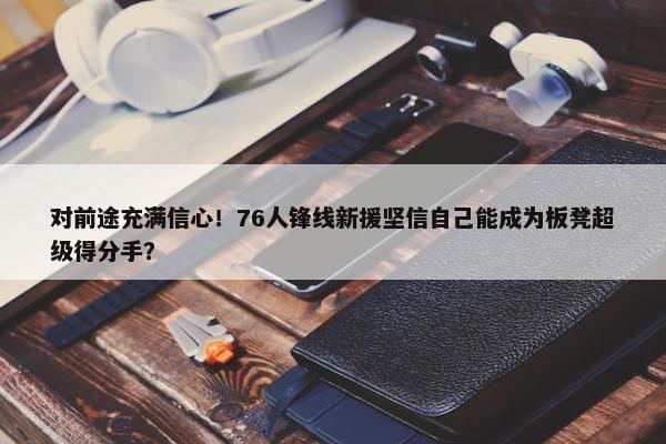 对前途充满信心！76人锋线新援坚信自己能成为板凳超级得分手？