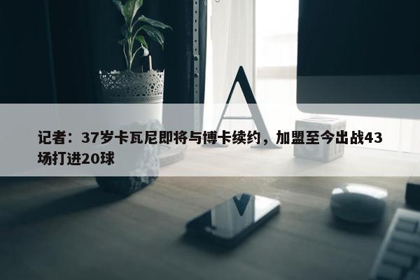 记者：37岁卡瓦尼即将与博卡续约，加盟至今出战43场打进20球