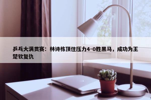 乒乓大满贯赛：林诗栋顶住压力4-0胜黑马，成功为王楚钦复仇