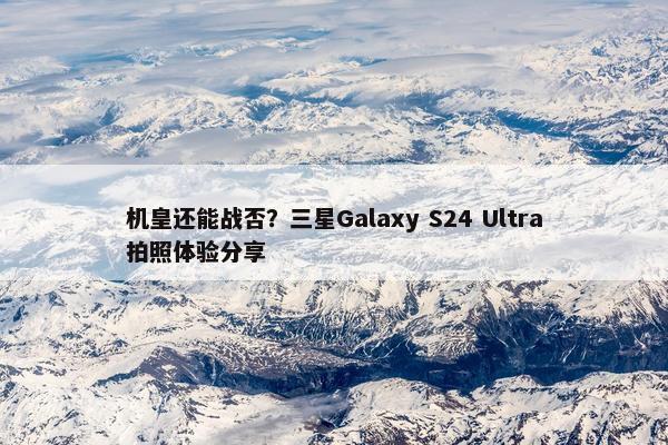 机皇还能战否？三星Galaxy S24 Ultra拍照体验分享