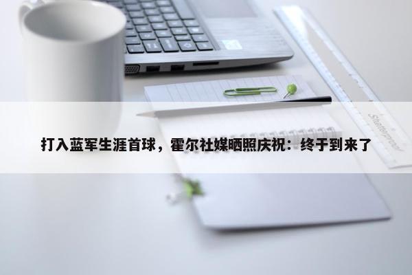 打入蓝军生涯首球，霍尔社媒晒照庆祝：终于到来了