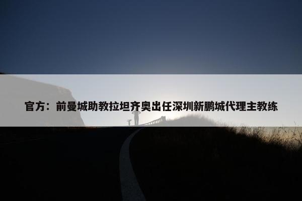 官方：前曼城助教拉坦齐奥出任深圳新鹏城代理主教练