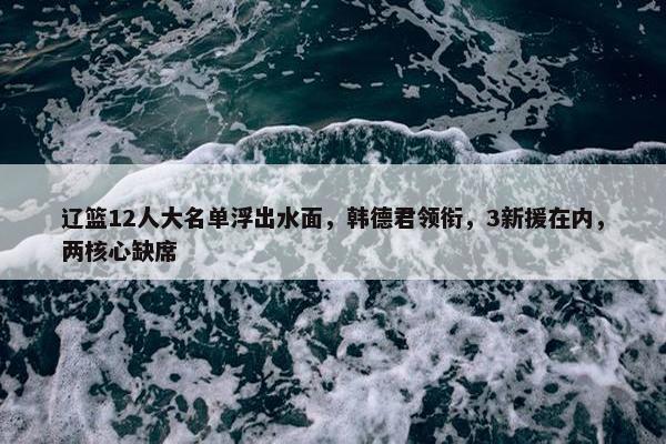 辽篮12人大名单浮出水面，韩德君领衔，3新援在内，两核心缺席