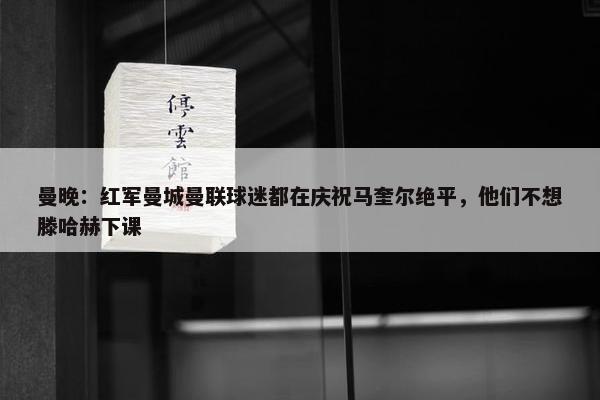 曼晚：红军曼城曼联球迷都在庆祝马奎尔绝平，他们不想滕哈赫下课