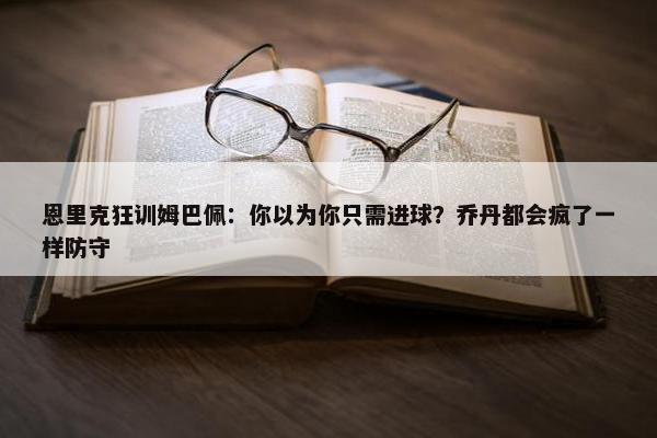 恩里克狂训姆巴佩：你以为你只需进球？乔丹都会疯了一样防守