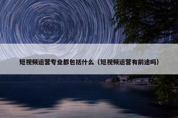 短视频运营专业都包括什么（短视频运营有前途吗）