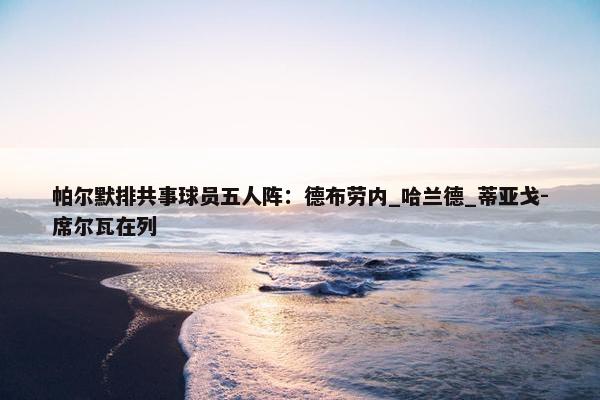 帕尔默排共事球员五人阵：德布劳内_哈兰德_蒂亚戈-席尔瓦在列