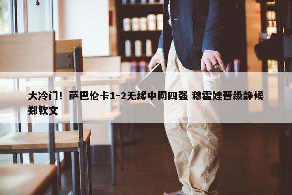 大冷门！萨巴伦卡1-2无缘中网四强 穆霍娃晋级静候郑钦文