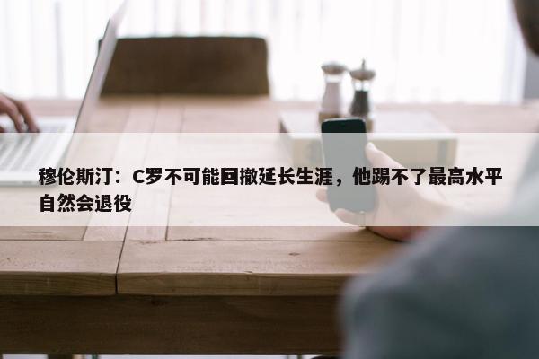 穆伦斯汀：C罗不可能回撤延长生涯，他踢不了最高水平自然会退役