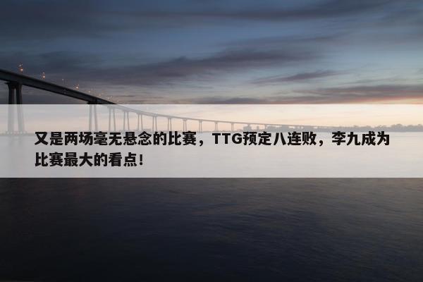 又是两场毫无悬念的比赛，TTG预定八连败，李九成为比赛最大的看点！