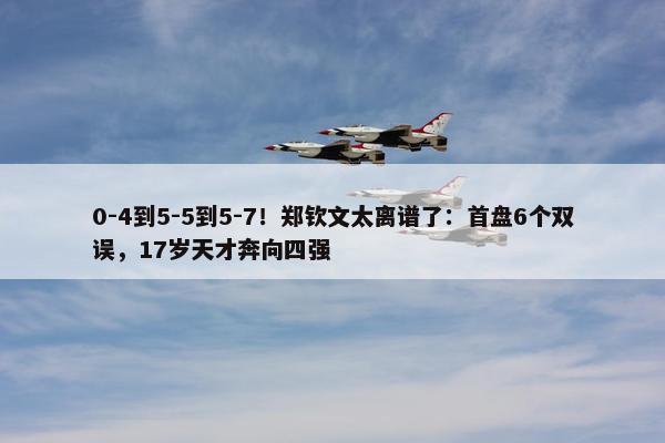 0-4到5-5到5-7！郑钦文太离谱了：首盘6个双误，17岁天才奔向四强