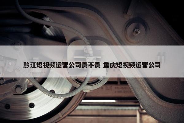 黔江短视频运营公司贵不贵 重庆短视频运营公司