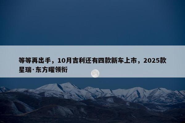 等等再出手，10月吉利还有四款新车上市，2025款星瑞·东方曜领衔