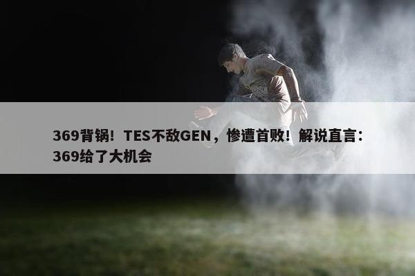 369背锅！TES不敌GEN，惨遭首败！解说直言：369给了大机会