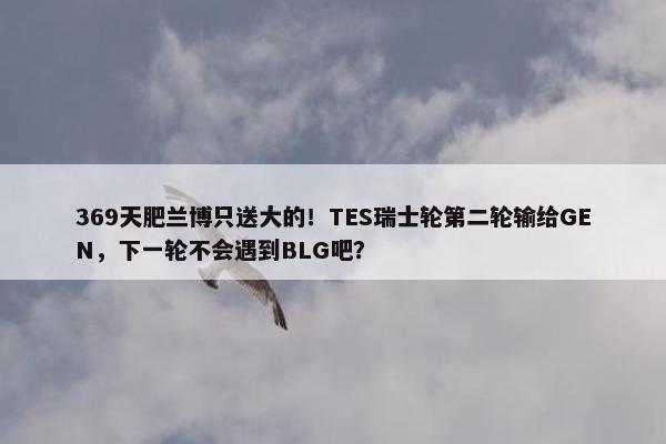 369天肥兰博只送大的！TES瑞士轮第二轮输给GEN，下一轮不会遇到BLG吧？