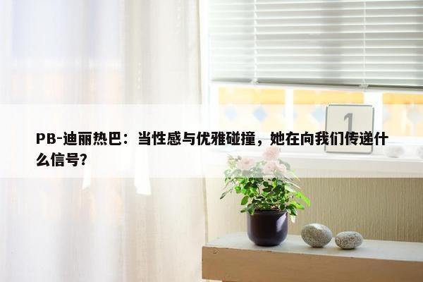 PB-迪丽热巴：当性感与优雅碰撞，她在向我们传递什么信号？