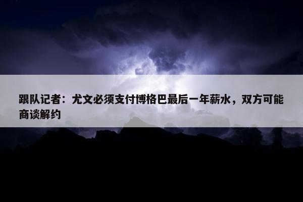 跟队记者：尤文必须支付博格巴最后一年薪水，双方可能商谈解约