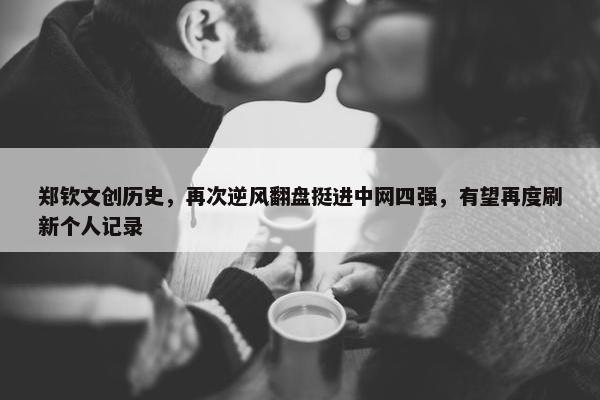 郑钦文创历史，再次逆风翻盘挺进中网四强，有望再度刷新个人记录