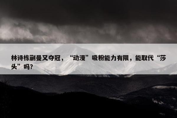 林诗栋蒯曼又夺冠，“动漫”吸粉能力有限，能取代“莎头”吗？