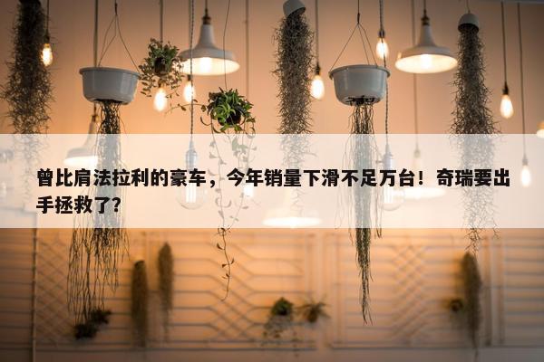 曾比肩法拉利的豪车，今年销量下滑不足万台！奇瑞要出手拯救了？