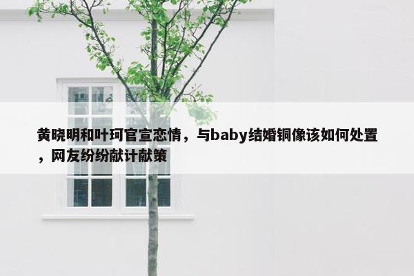 黄晓明和叶珂官宣恋情，与baby结婚铜像该如何处置，网友纷纷献计献策