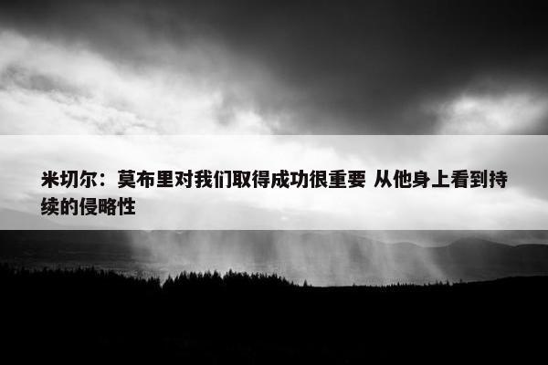 米切尔：莫布里对我们取得成功很重要 从他身上看到持续的侵略性